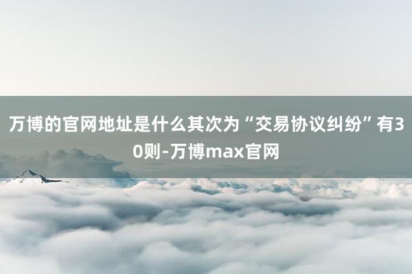 万博的官网地址是什么其次为“交易协议纠纷”有30则-万博max官网