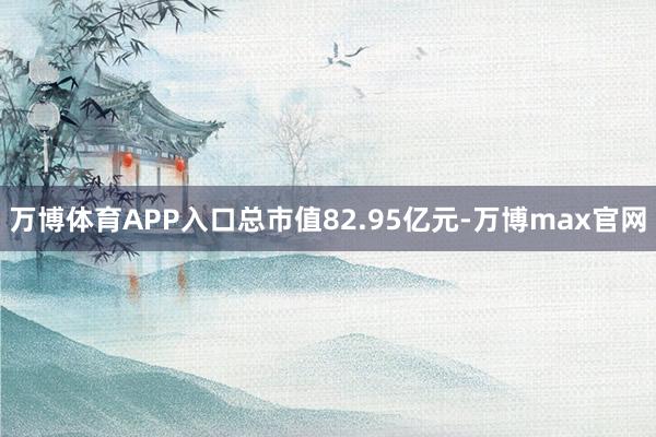 万博体育APP入口总市值82.95亿元-万博max官网