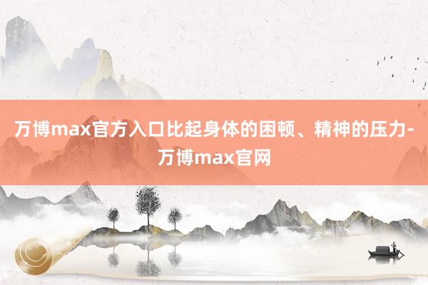 万博max官方入口比起身体的困顿、精神的压力-万博max官网