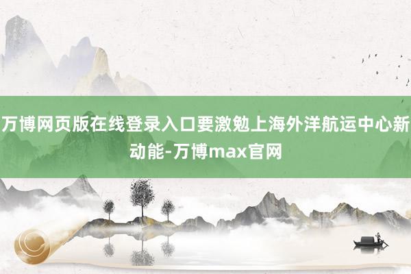 万博网页版在线登录入口要激勉上海外洋航运中心新动能-万博max官网