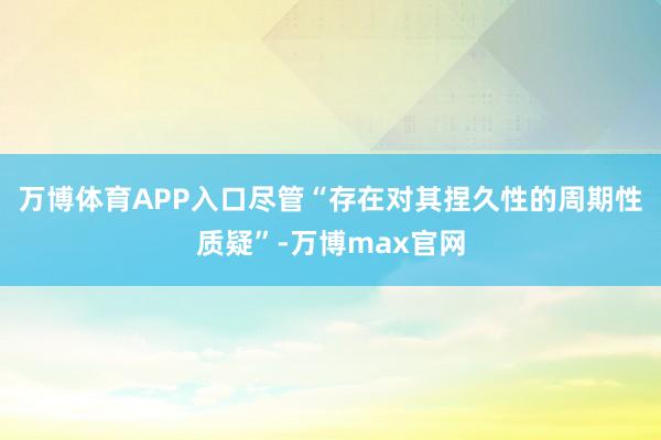 万博体育APP入口尽管“存在对其捏久性的周期性质疑”-万博max官网