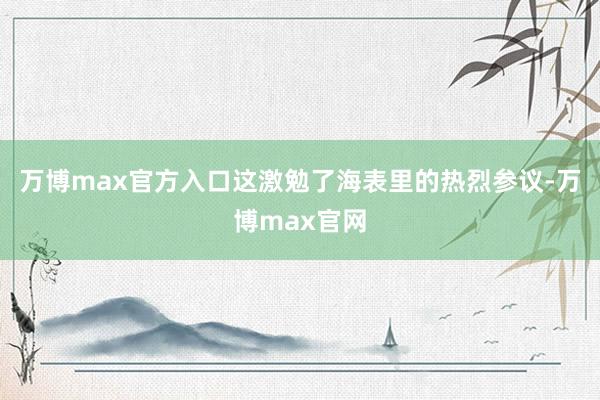 万博max官方入口这激勉了海表里的热烈参议-万博max官网