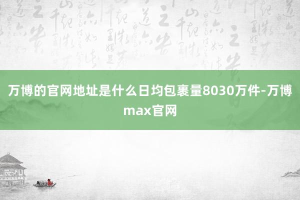 万博的官网地址是什么日均包裹量8030万件-万博max官网