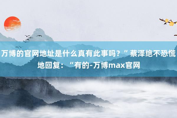 万博的官网地址是什么真有此事吗？”蔡泽绝不恐慌地回复：“有的-万博max官网