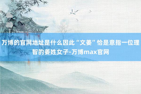 万博的官网地址是什么因此“文姜”恰是意指一位理智的姜姓女子-万博max官网