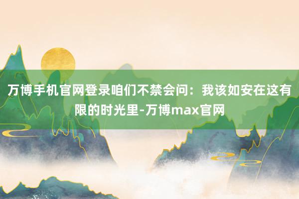 万博手机官网登录咱们不禁会问：我该如安在这有限的时光里-万博max官网