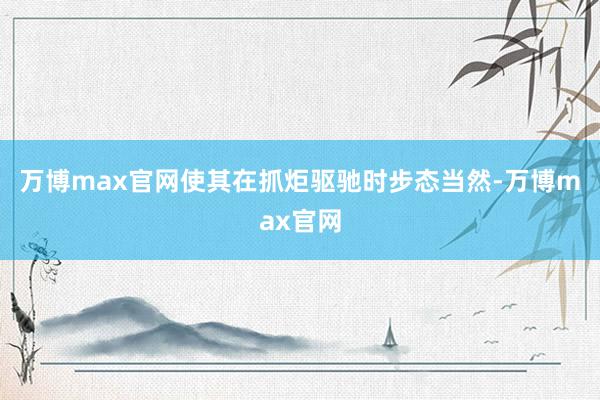 万博max官网使其在抓炬驱驰时步态当然-万博max官网