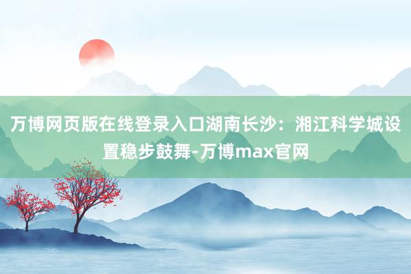 万博网页版在线登录入口湖南长沙：湘江科学城设置稳步鼓舞-万博max官网