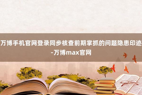 万博手机官网登录同步核查前期掌抓的问题隐患印迹-万博max官网
