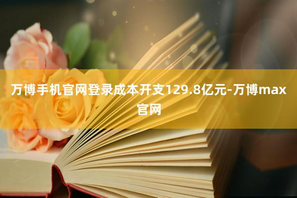 万博手机官网登录成本开支129.8亿元-万博max官网