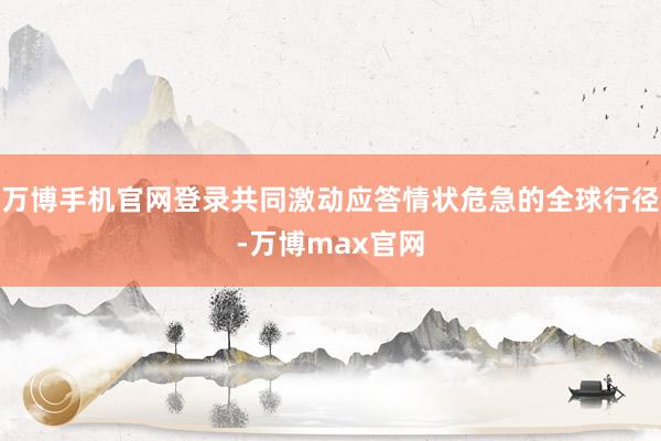 万博手机官网登录共同激动应答情状危急的全球行径-万博max官网