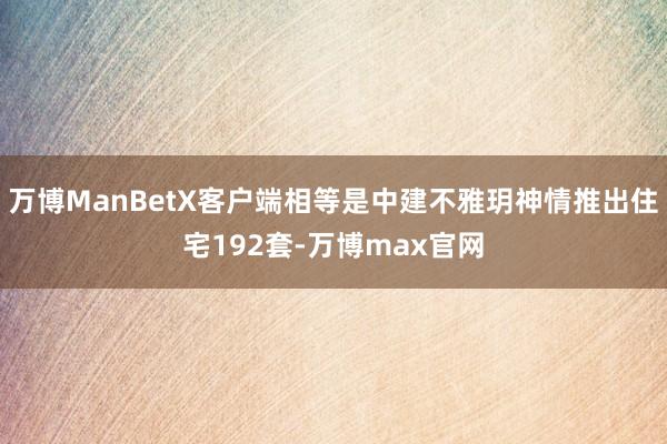 万博ManBetX客户端相等是中建不雅玥神情推出住宅192套-万博max官网