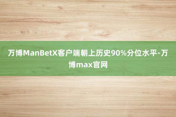 万博ManBetX客户端朝上历史90%分位水平-万博max官网