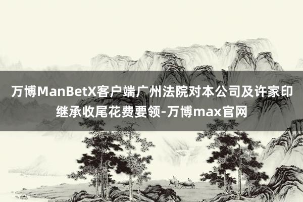 万博ManBetX客户端广州法院对本公司及许家印继承收尾花费要领-万博max官网