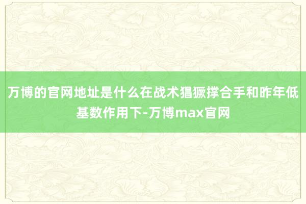 万博的官网地址是什么在战术猖獗撑合手和昨年低基数作用下-万博max官网