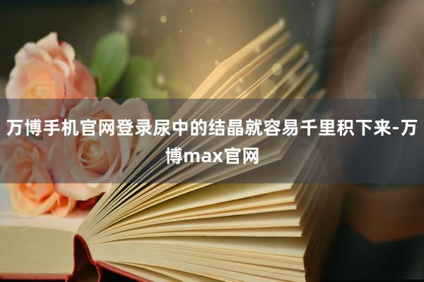 万博手机官网登录尿中的结晶就容易千里积下来-万博max官网