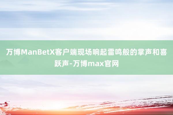 万博ManBetX客户端现场响起雷鸣般的掌声和喜跃声-万博max官网