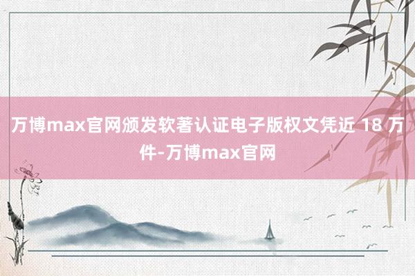 万博max官网颁发软著认证电子版权文凭近 18 万件-万博max官网