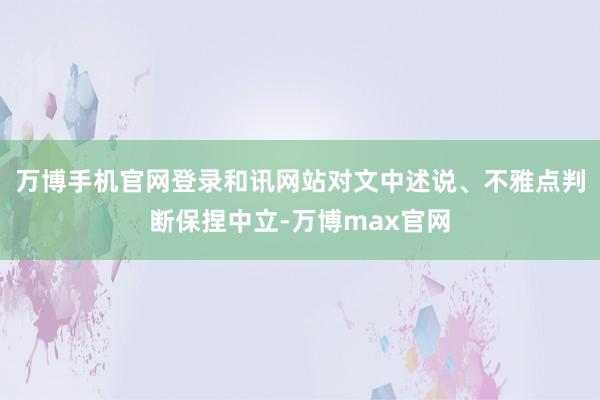 万博手机官网登录和讯网站对文中述说、不雅点判断保捏中立-万博max官网