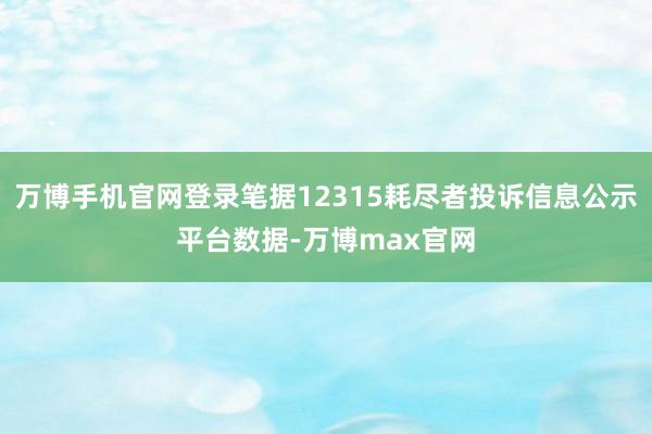 万博手机官网登录笔据12315耗尽者投诉信息公示平台数据-万博max官网