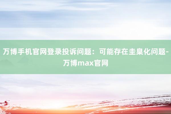 万博手机官网登录投诉问题：可能存在圭臬化问题-万博max官网