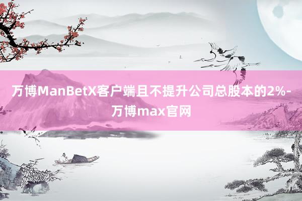 万博ManBetX客户端且不提升公司总股本的2%-万博max官网