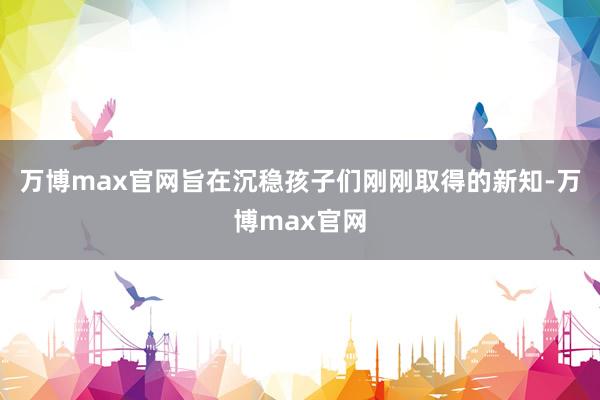 万博max官网旨在沉稳孩子们刚刚取得的新知-万博max官网
