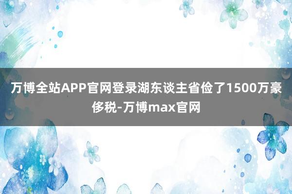 万博全站APP官网登录湖东谈主省俭了1500万豪侈税-万博max官网