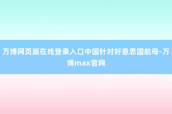 万博网页版在线登录入口中国针对好意思国航母-万博max官网