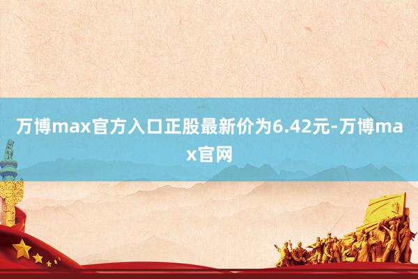 万博max官方入口正股最新价为6.42元-万博max官网