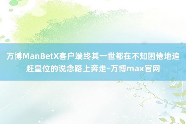 万博ManBetX客户端终其一世都在不知困倦地追赶皇位的说念路上奔走-万博max官网