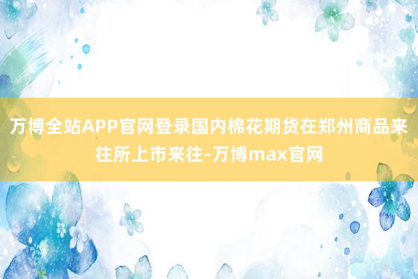 万博全站APP官网登录国内棉花期货在郑州商品来往所上市来往-万博max官网