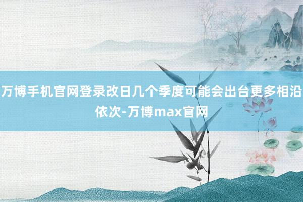 万博手机官网登录改日几个季度可能会出台更多相沿依次-万博max官网