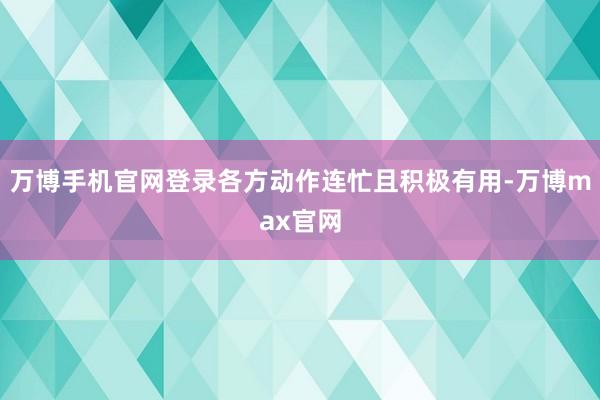 万博手机官网登录各方动作连忙且积极有用-万博max官网